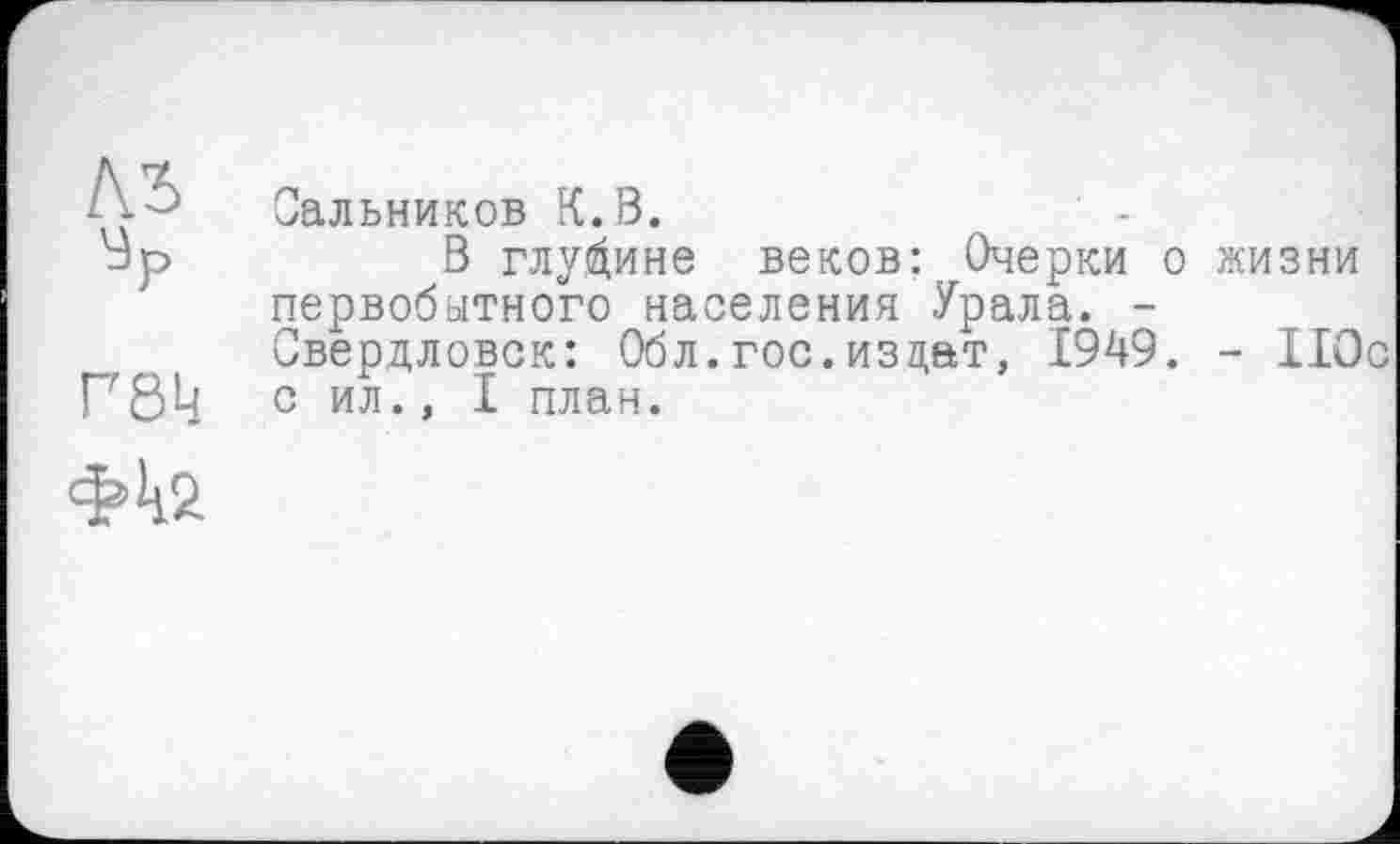 ﻿!\ъ
Ур
Г8к
Сальников К.В.
В глубине веков: Очерки о первобытного населения Урала. -Свердловск: Обл.гос.из цат, 1949. с ил., I план.
жизни
- 110с